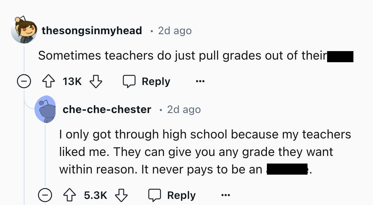 screenshot - thesongsinmyhead 2d ago Sometimes teachers do just pull grades out of their 13K 2d ago chechechester I only got through high school because my teachers d me. They can give you any grade they want within reason. It never pays to be an